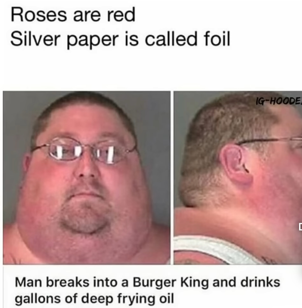 Roses are red Silver paper is called foil Man breaks into a Burger King and drinks gallons of deep frying oil