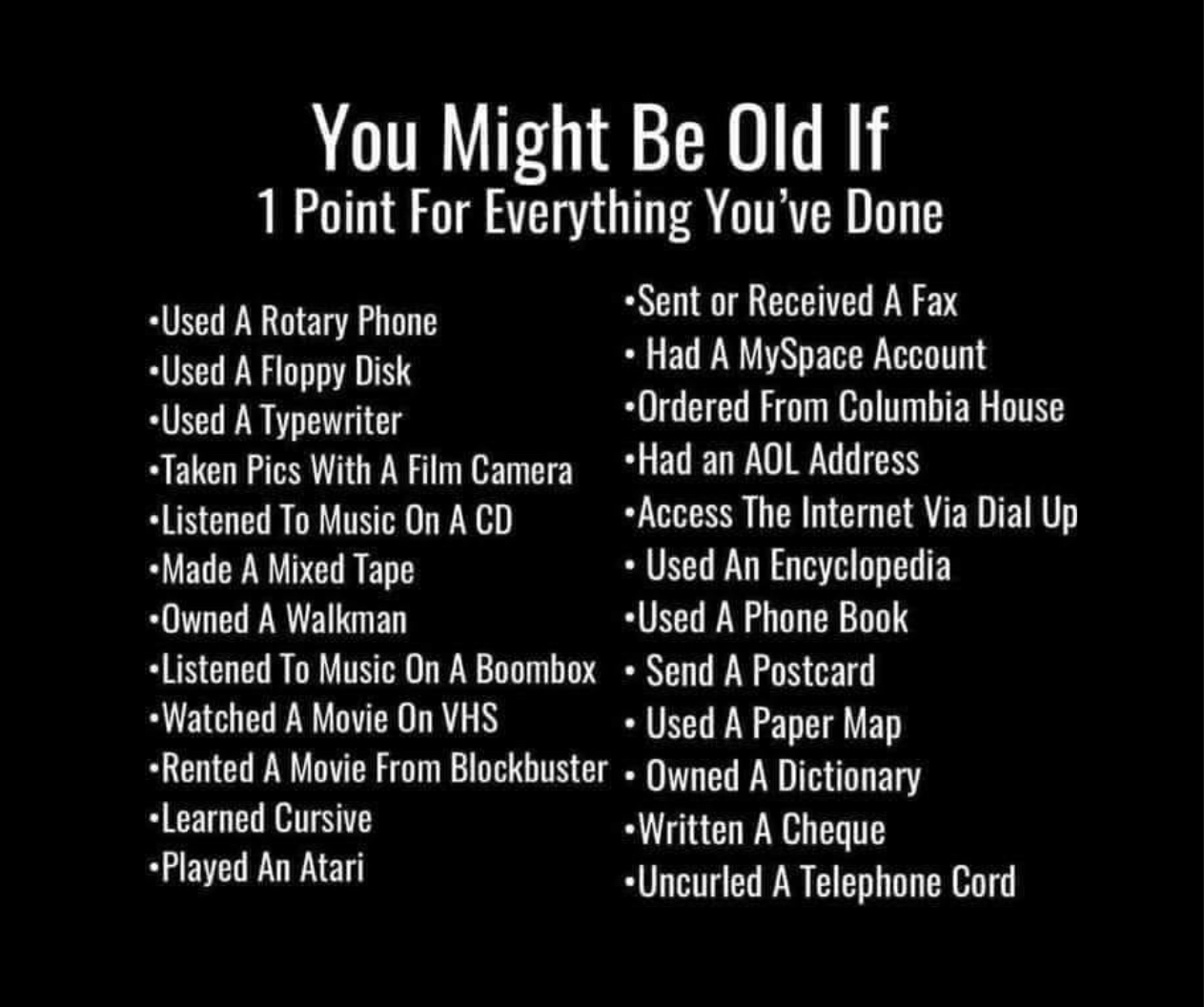 You Might Be Old If 1 Point For Everything Youve Done T Sent or Recelved A Fax ey st Hat A MySpace Account frownsciom Ordered from Calumbia House Taken Pics With A Film Camera Had an AOL Address Listened ToMusic OnACD Access The Intert Via Dial Up Mt A Mised Tape Used An Encyclopedia Owned A Walknan Used A Phone Book Listened To Music On A Boombox Send A Postcard Watched A Movie O VHS Used A Paper