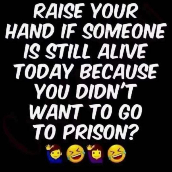 RAISE YOUR HAND IF SOMEONE IS STILL ALIVE TODAY BECAUSE YOU DIDNT WANT T0 GO TO PRISON