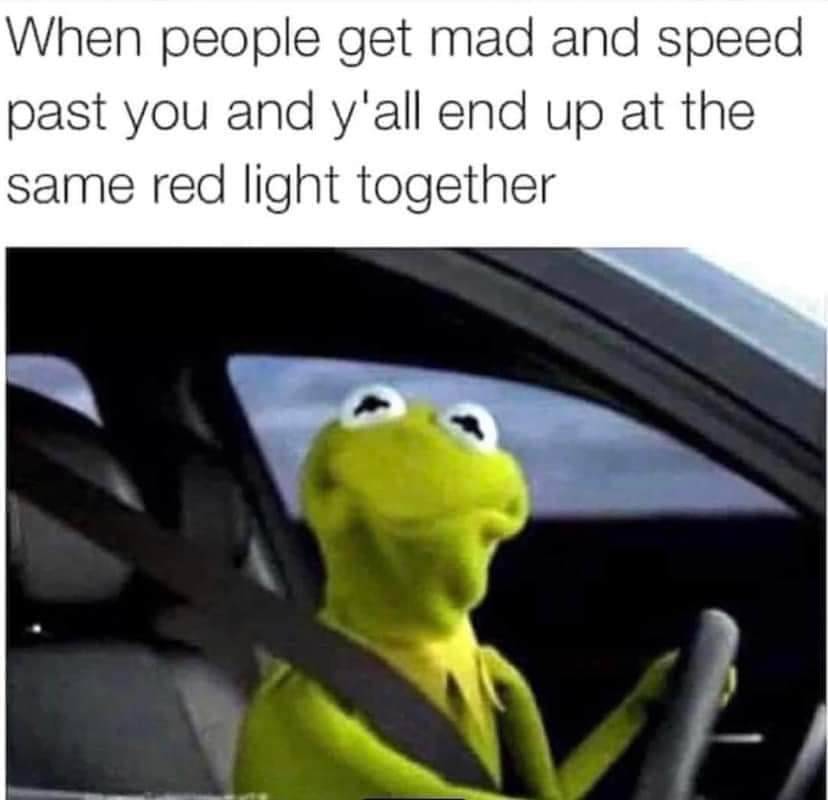 When people get mad and speed past you and yall end up at the same red light together