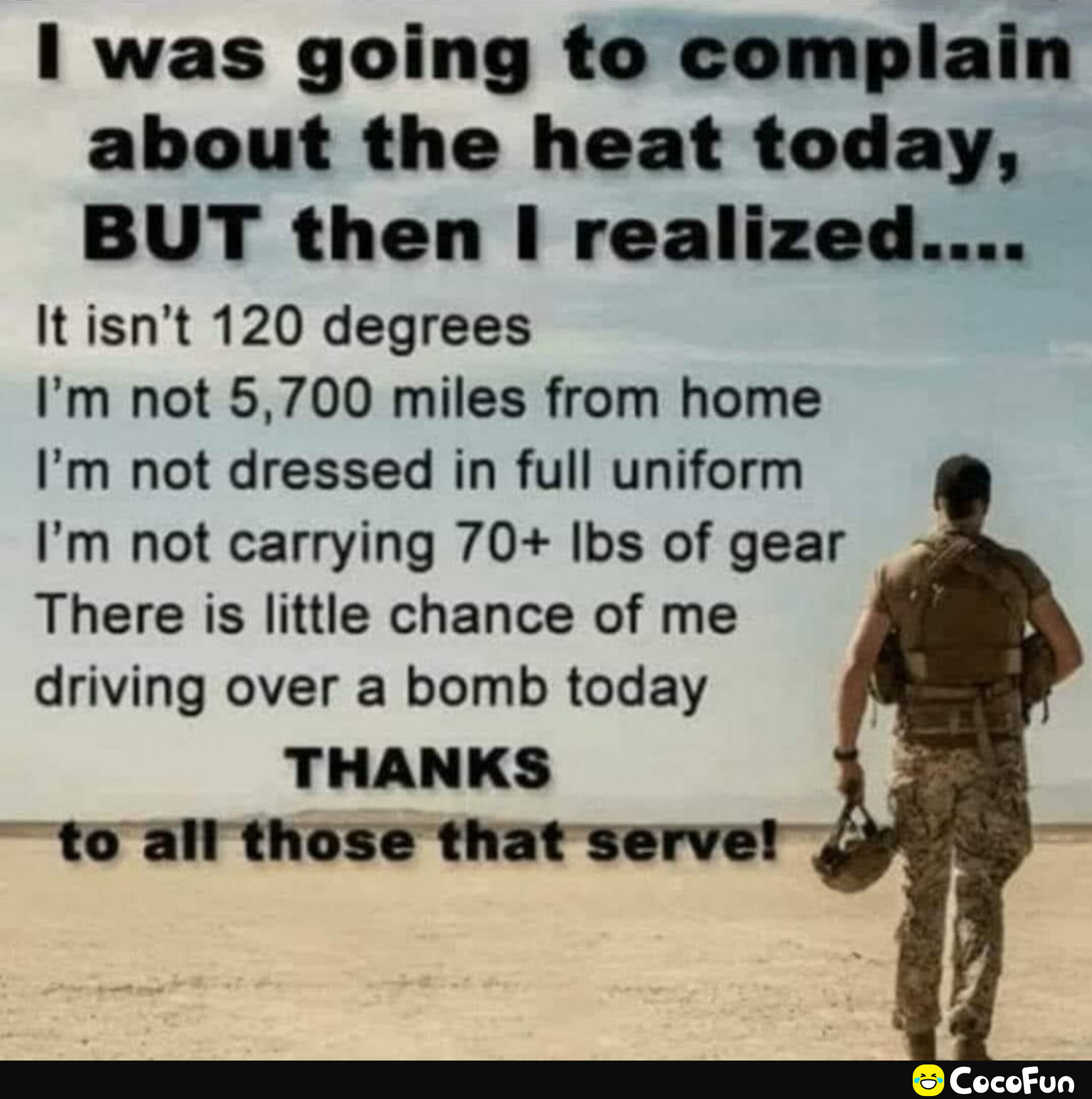 1 was going to complain about the heat today BUT then realized Itisnt 120 degrees Im not 5700 miles from home Im not dressed in full uniform Im not carrying 70 Ibs of gear There is little chance of me driving over a bomb today THANKS to all those