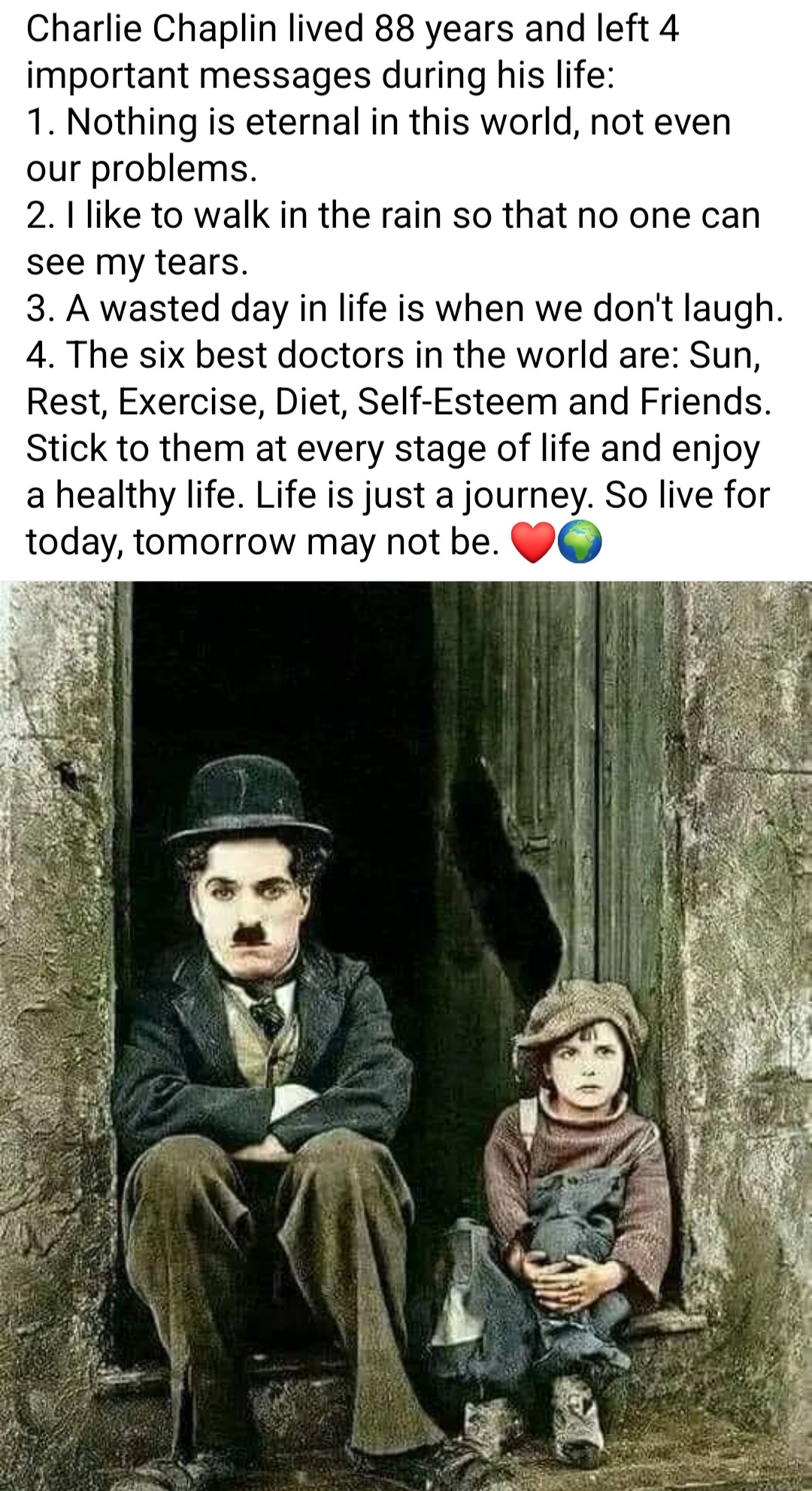 Charlie Chaplin lived 88 years and left 4 important messages during his life 1 Nothing is eternal in this world not even our problems 2 like to walk in the rain so that no one can see my tears 3 A wasted day in life is when we dont laugh 4 The six best doctors in the world are Sun Rest Exercise Diet Self Esteem and Friends Stick to them at every stage of life and enjoy a healthy life Life is just 