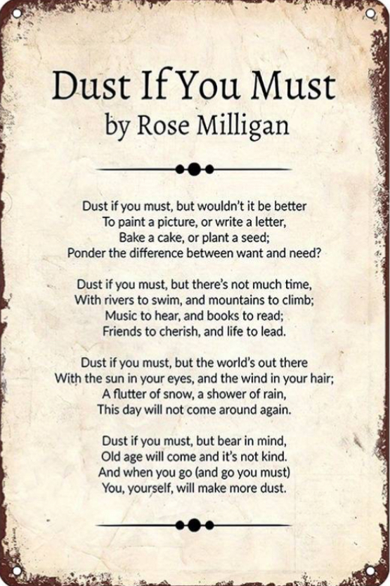 M e T e Dust If You Must by Rose Milligan Dust if you must but wouldnt it be better To paint a picture or write a letter Bake a cake or plant a seed Ponder the difference between want and need Dust if you must but theres not much time With rivers to swim and mountains to climb Music to hear and books to read Friends to cherish and life to lead Dust if you must but the worlds out there With the sun
