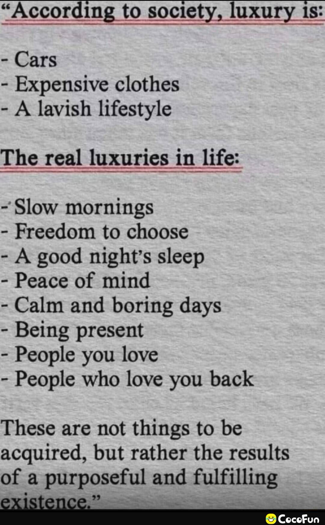 According to society luxury is Cars Expensive clothes A lavish lifestyle The real luxuries in life Slow mornings Freedom to choose A good nights sleep Peace of mind Calm and boring days Being present People you love People who love you back These are not things to be acquired but rather the results of a purposeful and fulfilling