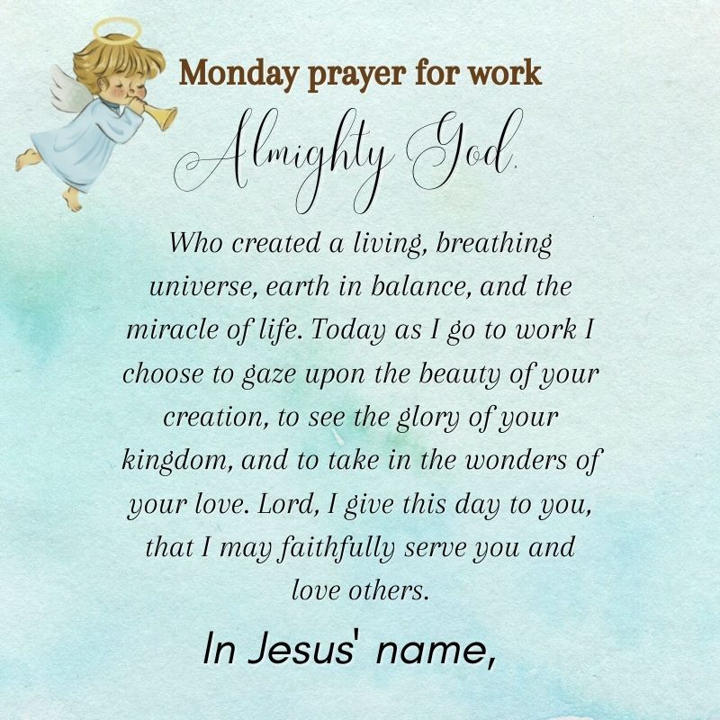 tMondny prayer for work o wymy u T Who created a living breathing universe earth in balance and the miracle of life Today as I go to work choose to gaze upon the beauty of your creation to see the glory of your kingdom and to take in the wonders of wour love Lord I give this day to you that I may faithfully serve you and love others In Jesus name