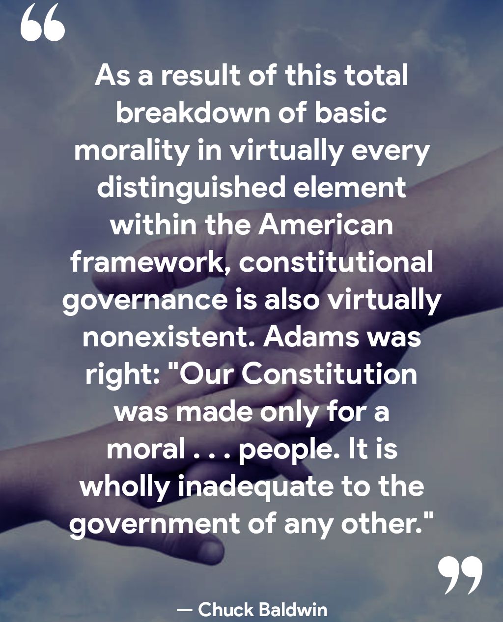 W As a result of this total breakdown of basic LT 1A WY 1o VE WRAVET VS oI5 1 Te V TT T within the American framework constitutional governance is also virtually UL EE CUYALYCET ERVEES right Our Constitution was made only for a moral people It is wholly inadequate to the government of any other Chuck Baldwin