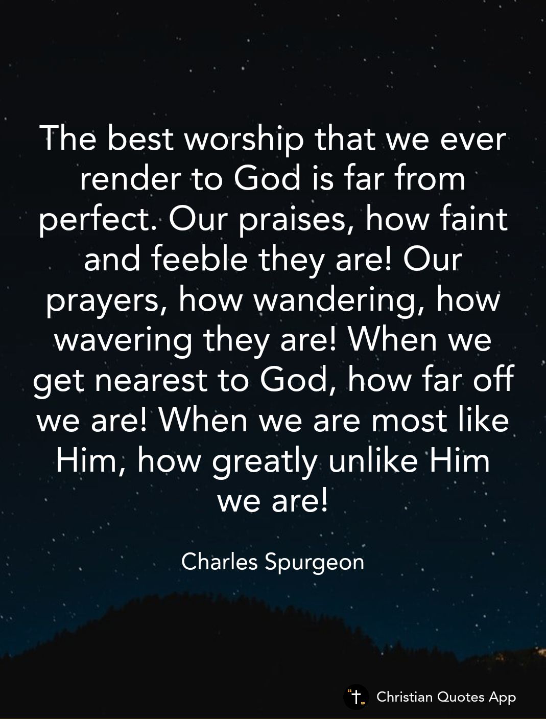 The best worship that we ever render to God is far from perfect Our praises how faint and feeble they are Our prayers how wandering how wavering they are When we IR R N CTeTe Ml TR 1o 1 we are When we are most like Him how greatly unlike Him NEEIEY Charles Spurgeon Christian Quotes App
