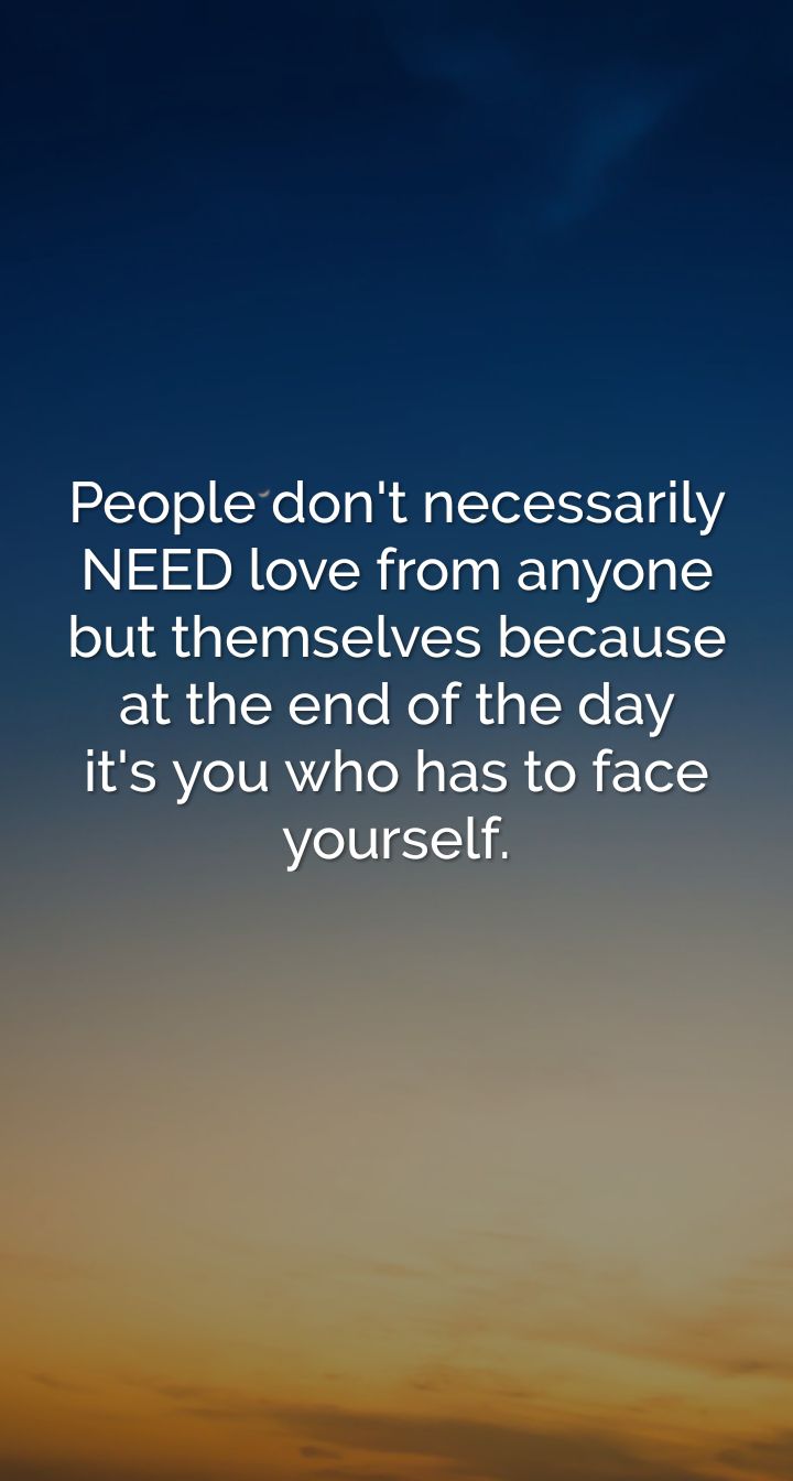 Peopledont necessarily NEED love from anyone but themselves because at the end of the day its you who has to face yourself