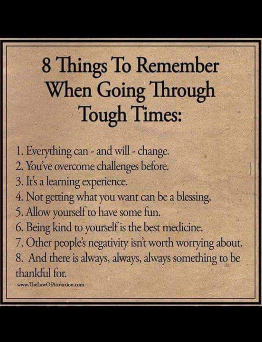 8 Things To Remember When Going Through Tough Times 1 Everything can and will change 2 Youve overcome challenges before 3 Isaleaming cxpricnce 4 Not getting what you want can be a blessing 5 Allow yourself to have some fun 6 Being kind to yourselfis the best medicine 7 Other people negativiy isnit worth worrying about And there is aways always always something to be thankful for