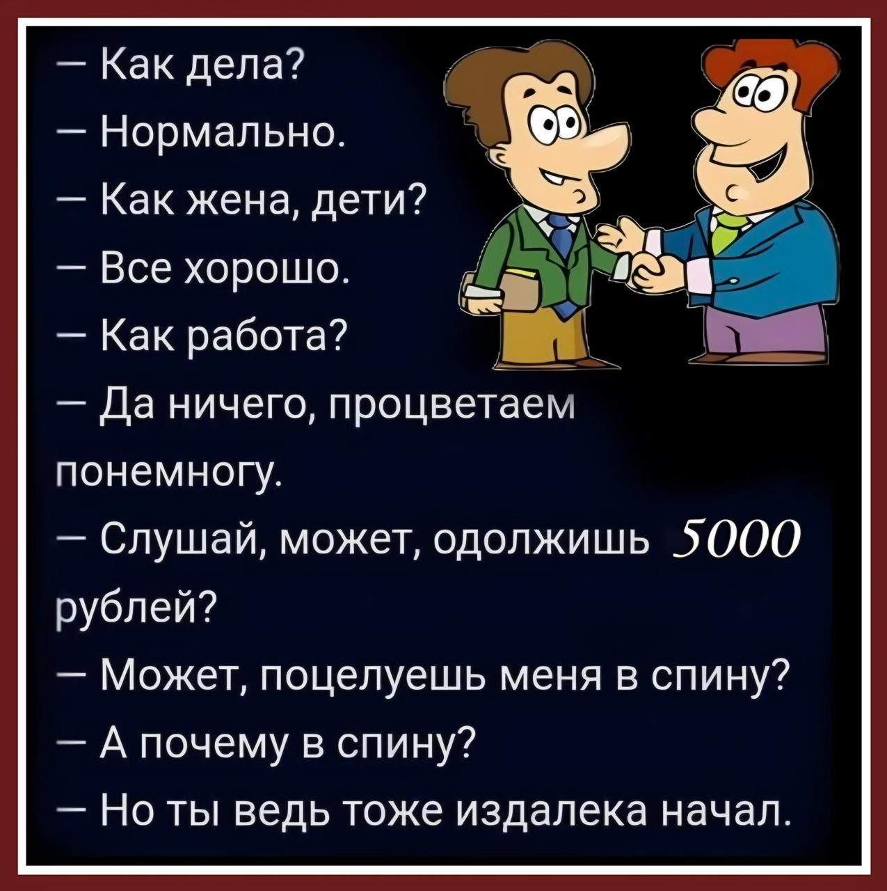 Как дела Нормально Как жена дети ь 4 Все хорошо й а Как работа Да ничего процветаем понемногу Слушай может одолжишь 5000 рублей Может поцелуешь меня в спину А почему в спину Но ты ведь тоже издалека начал