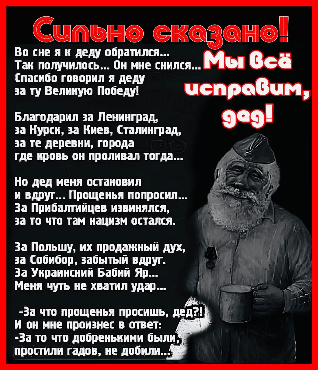Во сне я к деду пщишлш а Так получилось Он мне снился Мы всё Спасибо говорил я деду за ту Велиную Победу чспровим Благодарил за Ленинград 909 за Курск за Киев Сталинград за те деревни города где кровь он проливал тогда Но дед меня остановил и вдруг Прощенья попросил За Прибалтийцев извинялся за то что там нацизм остался За Польшу их продажный дух за Собибор забытый вдруг За Украинсний Бабий Яр Мен