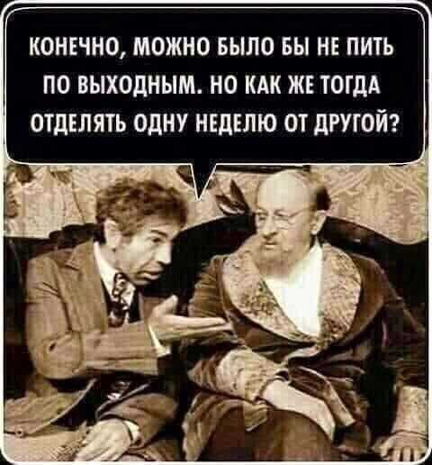 КОНЕЧНО МОЖНО БЫЛО БЫ НЕ ПИТЬ ПО ВЫХОДНЫМ НО КАК ЖЕ ТОГДА ОТДЕЛЯТЬ ОДНУ НЕДЕЛЮ ОТ ДРУГОЙ