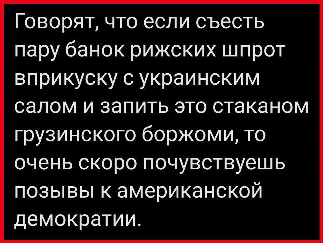 Говорят что если съесть пару банок рижских шпрот вприкуску с украинским салом и запить это стаканом грузинского боржоми то очень скоро почувствуешь позывы к американской демократии