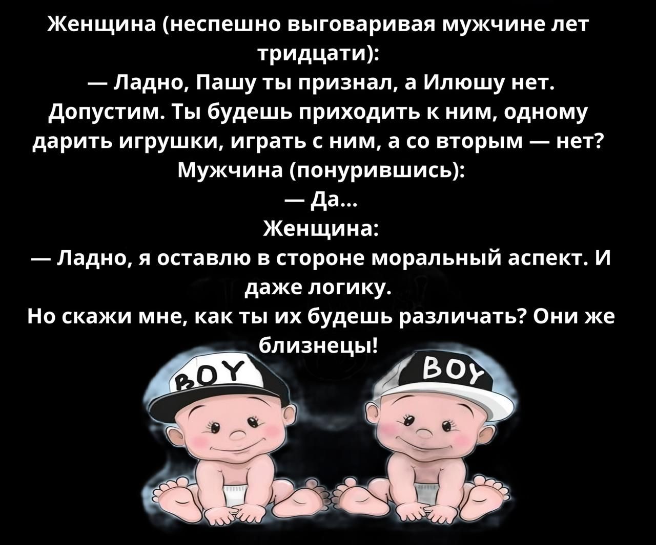 Женщина неспешно выговаривая мужчине лет тридцати Ледно Пашу ты признал а Илюшу нет Допустим Ты будешь приходить к ним одному дарить игрушки играть с ним а со вторым нет Мужчина понурившись да Женщина Ледно я оставлю в стороне моральный аспект И даже логику Но скажи мне как ты их будешь различать Они же ёбпизиецы