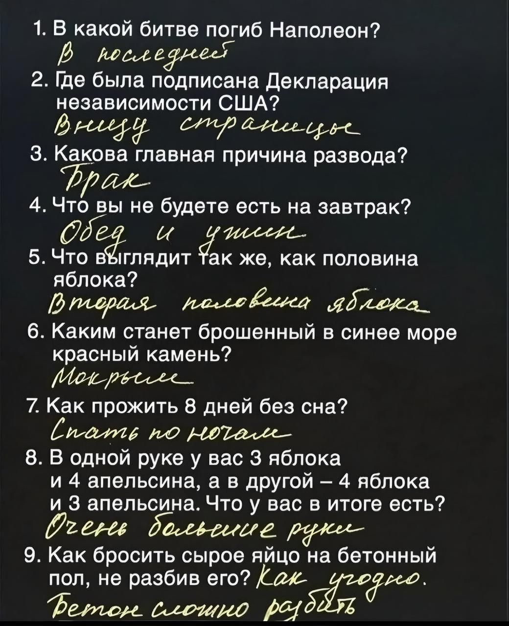 1 В какой битве погиб Наполеон В последнве 2 Где была подписана Декларация независимости США Веееру стрвтееере З Какова главная причина развода Фраж 4 Что вы не будете есть на завтрак 5 Чёо выглядит Так же как половина яблока В падраля пвхловенка адиожа_ 6 Каким станет брошенный в синее море красный камень Меб рвссее_ 7 Как прожить 8 дней без сна платв по НОа 8 В одной руке у вас 3 яблока и 4 апел