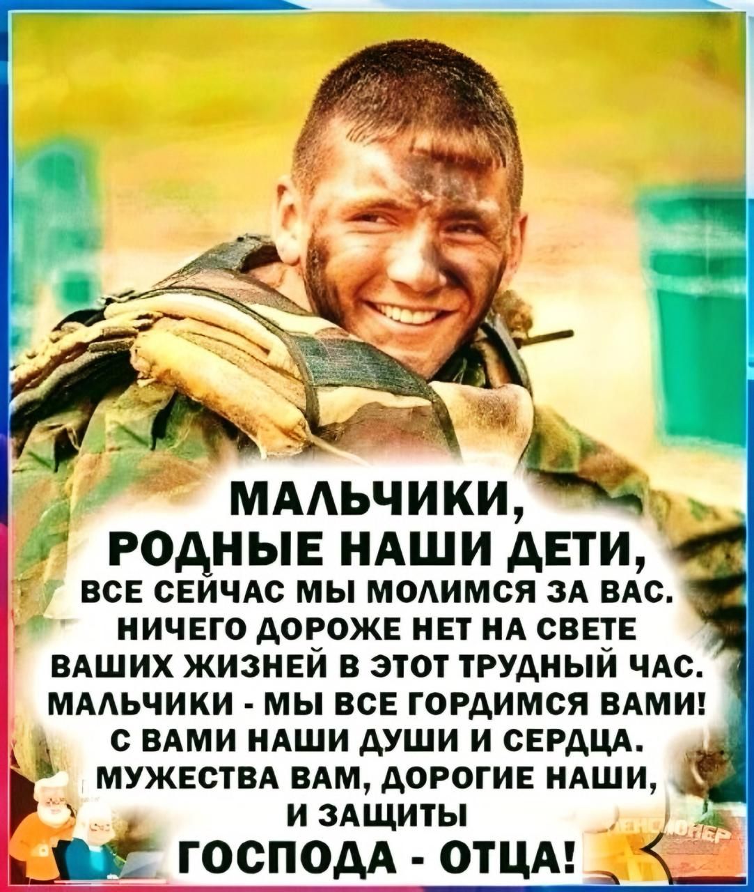 Ч МАЬЧИКИ РОДНЫЕ НАШИ АЕТИ ВСЕ СЕЙЧАС МЫ МОЛИМСЯ ЗА ВАС НИЧЕГО ДОРОЖЕ НЕТ НА СВЕТЕ ВАШИХ ЖИЗНЕЙ В ЭТОТ ТРУДНЫЙ ЧАС МАЛЬЧИКИ МЫ ВСЕ ГОРДИМСЯ ВАМИ СВАМИ НАШИ ДУШИ И СЕРДЦА МУЖЕСТВА ВАМ ДОРОГИЕ НАШИ И ЗАЩИТЫ ь 18 ГОСПОДА ОТЦА