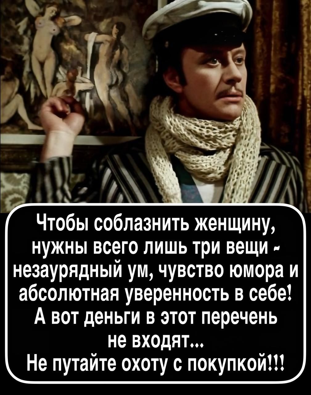 Чтобы соблазнить женщину, нужны всего лишь три вещи - незаурядный ум, чувство юмора и абсолютная уверенность в себе! А вот деньги в этот перечень не входят... Не путайте охоту с покупкой!!!