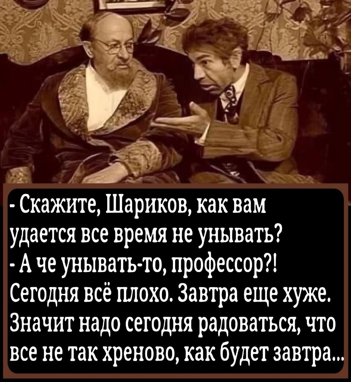 - Скажите, Шариков, как вам удается все время не унывать?
- А че унывать-то, профессор?! Сегодня всё плохо. Завтра еще хуже. Значит надо сегодня радоваться, что все не так хреново, как будет завтра...
