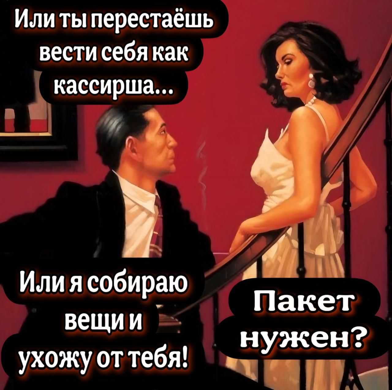 Или ты перестаёшь вести себя как кассирша... Или я собираю вещи и ухожу от тебя! Пакет нужен?