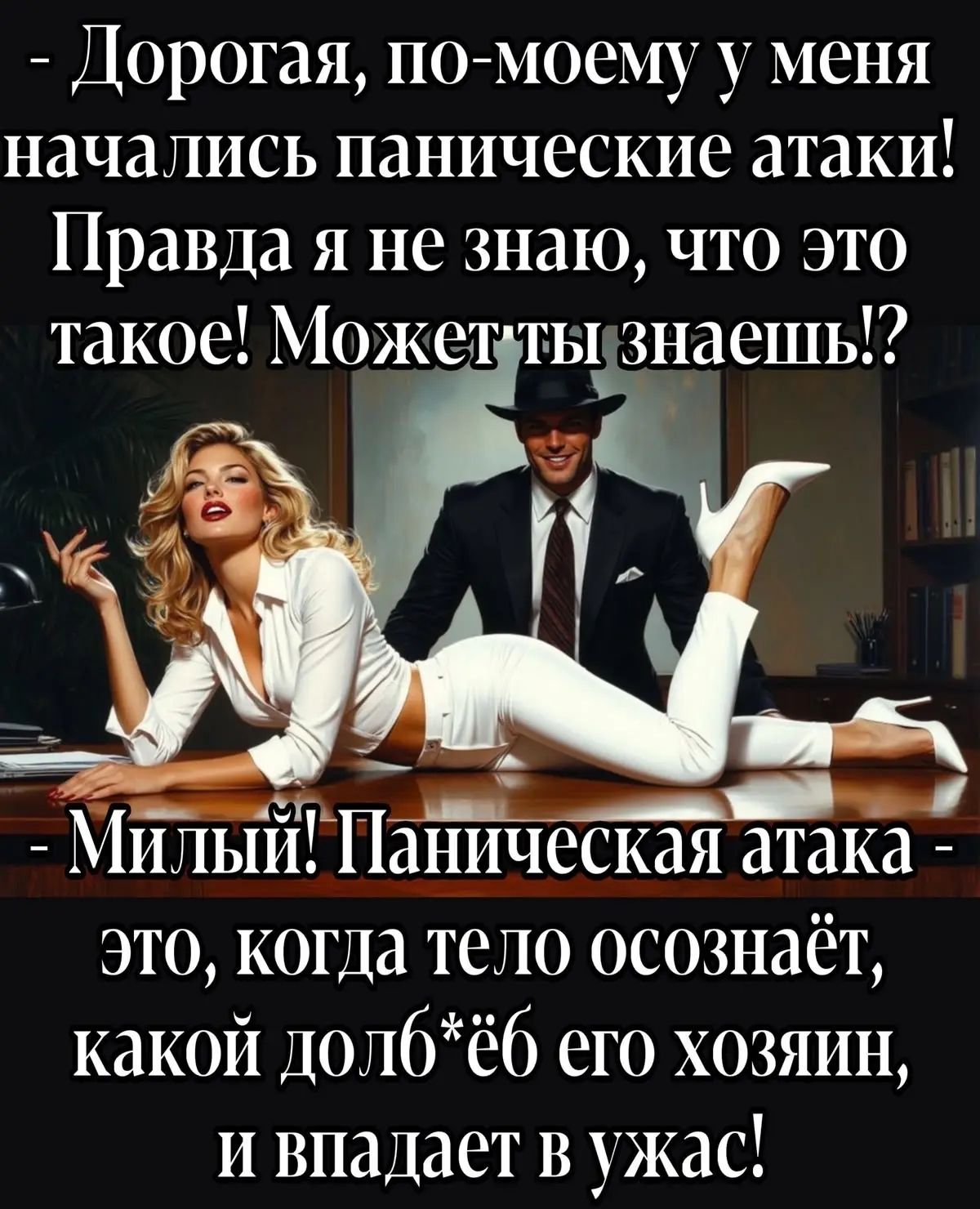 Дорогая, по-моему у меня начались панические атаки! Правда я не знаю, что это такое! Может ты знаешь!? Милый! Паническая атака - это, когда тело осознаёт, какой долб*ёб его хозяин, и впадает в ужас!