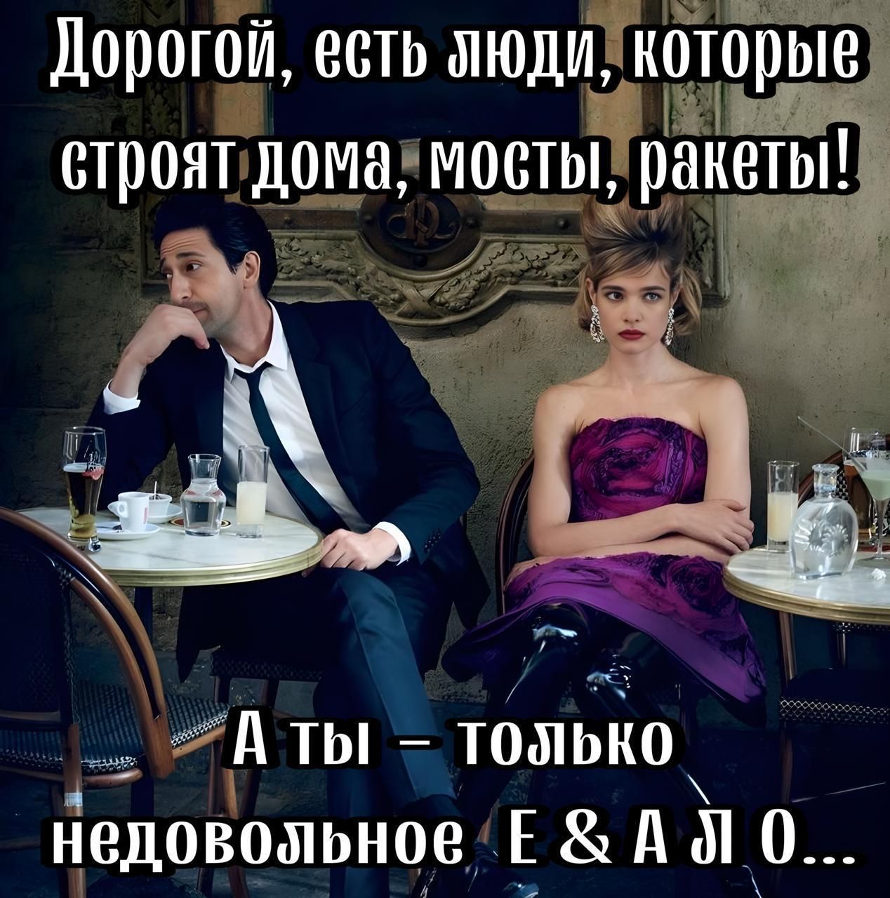 Дорогой, есть люди, которые строят дома, мосты, ракеты! А ты – только недовольное Е & А Л О...