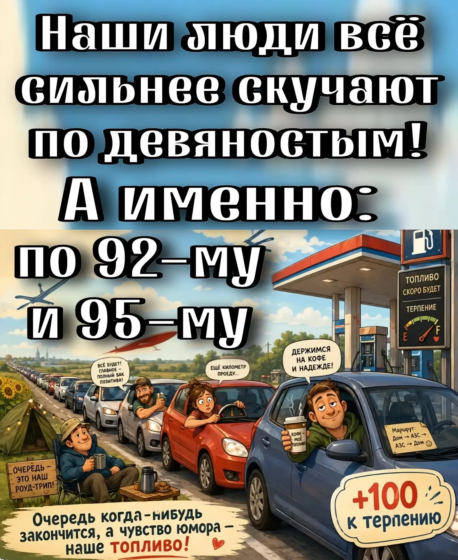 Наши люди всё сильнее скучают по девяностым! А именно: по 92-му и 95-му. ТОПЛИВО СКОРО БУДЕТ. ТЕРПЕНИЕ. ДЕРЖИМСЯ НА КОФЕ И НАДЕЖДЕ! КОФЕ - МОЁ ТОПЛИВО. МАРШРУТ: ДОМ -> АЗС -> АЗС -> ДОМ. +100 К ТЕРПЕНИЮ. ОЧЕРЕДЬ - ЭТО НАШ РОУД-ТРИП! ВСЁ БУДЕТ! ГЛАВНОЕ - ПОЛНЫЙ БАК ПОЗИТИВА! ЕЩЁ КИЛОМЕТР ПРОЕДУ... Очередь когда-нибудь закончится, а чувство юмора - н
