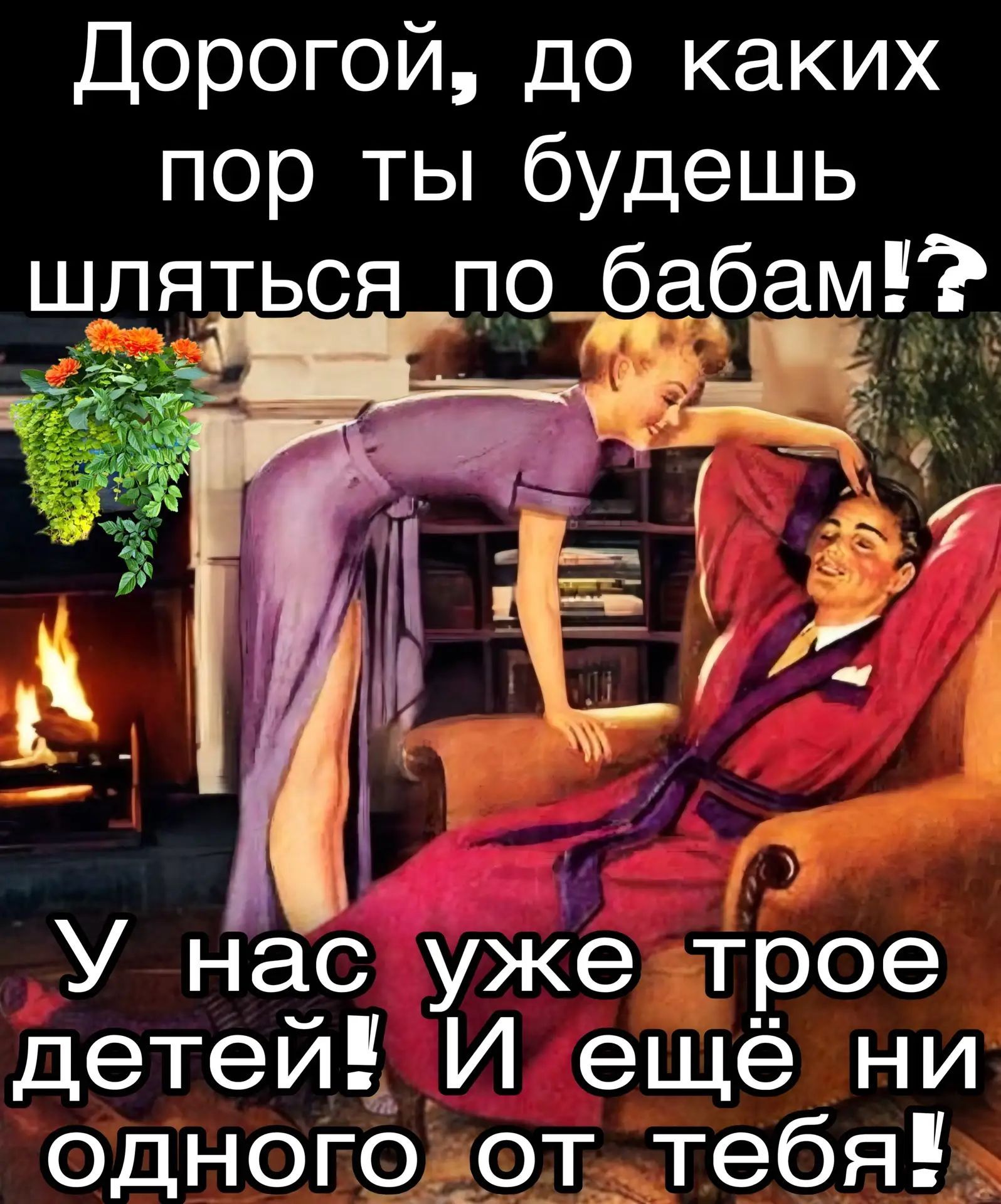Дорогой, до каких пор ты будешь шляться по бабам!? У нас уже трое детей! И ещё ни одного от тебя!