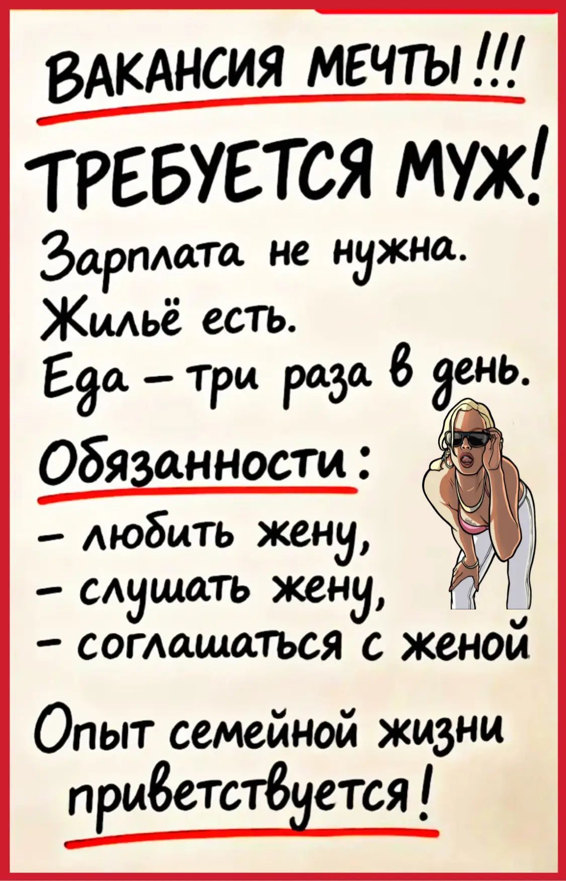 ВАКАНСИЯ МЕЧТЫ!!! ТРЕБУЕТСЯ МУЖ! Зарплата не нужна. Жильё есть. Еда – три раза в день. Обязанности: – любить жену, – слушать жену, – соглашаться с женой Опыт семейной жизни приветствуется!
