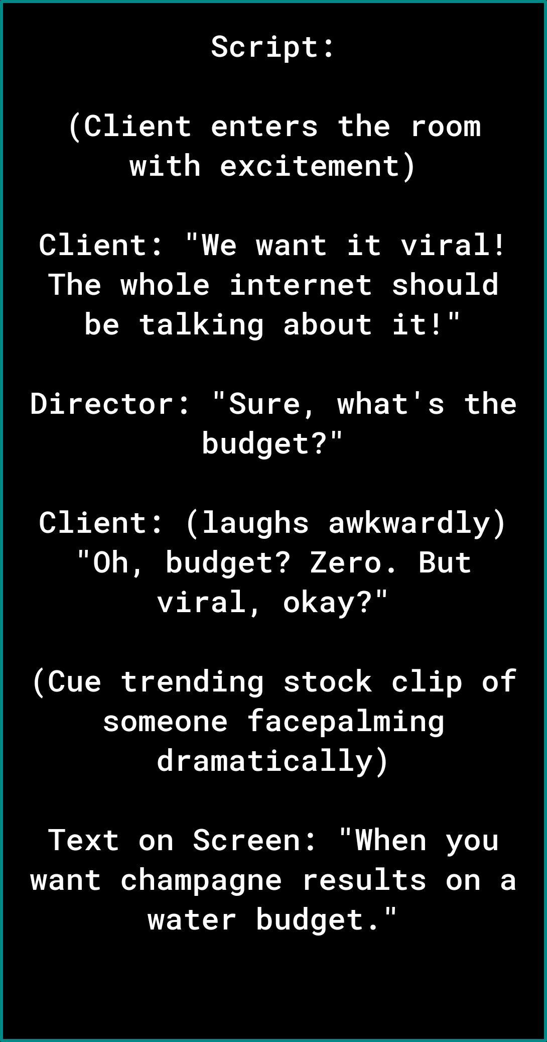 Script Client enters the room with excitement Client We want it viral The whole internet should be talking about it Director Sure whats the budget Client laughs awkwardly RO 1 T VT TN e 4 Y of T 1T viral okay Cue trending stock clip of someone facepalming dramatically Text on Screen When you want champagne results on a water budget