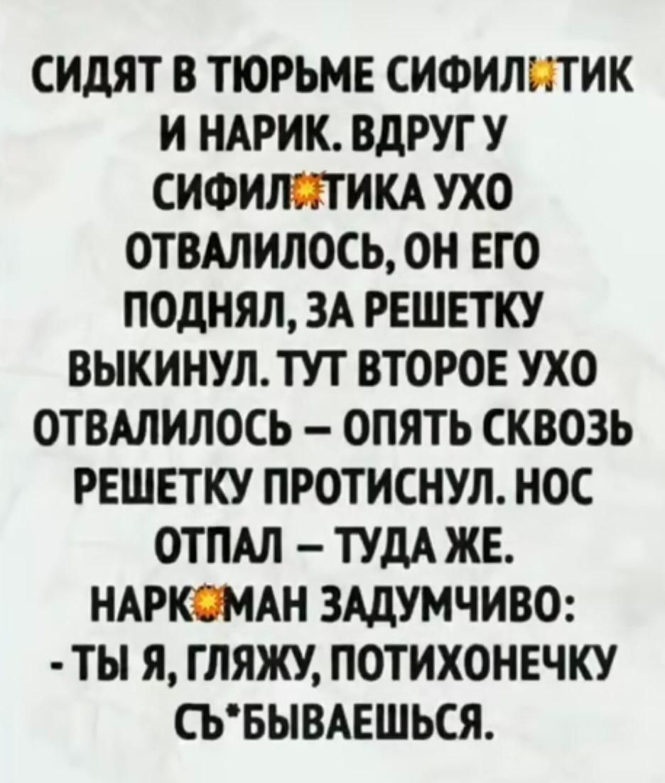 СИДЯТ В ТЮРЬМЕ СИФИЛИТИК И НАРИК ВДРУГ У СИФИЛЯТИКА УХО ОТВАЛИЛОСЬ ОН ЕГО ПОДНЯЛ ЗА РЕШЕТКУ ВЫКИНУЛ ТУТ ВТОРОЕ УХО ОТВАЛИЛОСЬ ОПЯТЬ СКВОЗЬ РЕШЕТКУ ПРОТИСНУЛ НОС ОТПАЛ ТУДА ЖЕ НАРКОМАН ЗАДУМЧИВО ТЫ Я ГЛЯЖУ ПОТИХОНЕЧКУ СЪБЫВАЕШЬСЯ