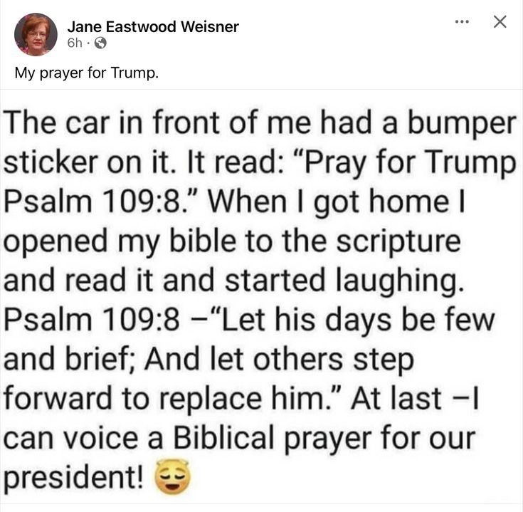 Jane Eastwood Weisner e X My prayer for Trump The car in front of me had a bumper sticker on it It read Pray for Trump Psalm 1098 When got home opened my bible to the scripture and read it and started laughing Psalm 1098 Let his days be few and brief And let others step forward to replace him At last I can voice a Biblical prayer for our president
