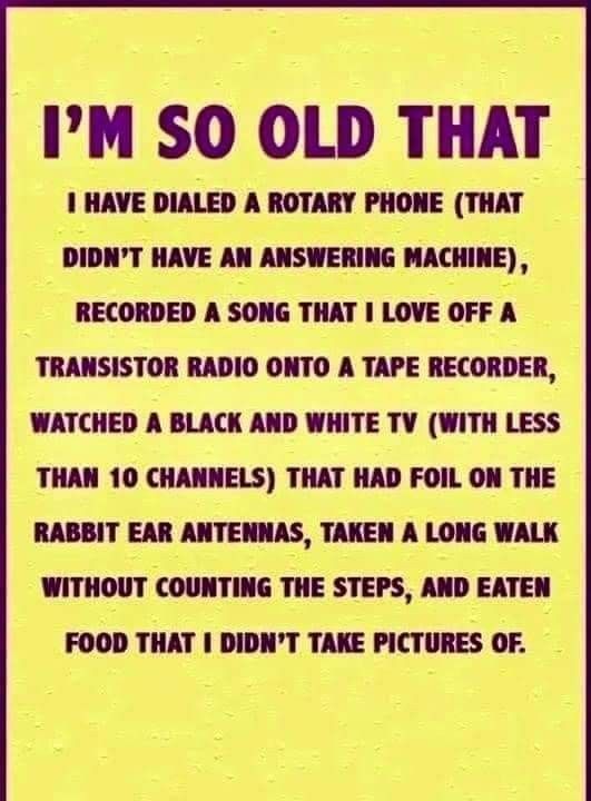 IM SO OLD THAT 1 HAVE DIALED A ROTARY PHONE THAT DiDIT HAVE AN ANSWERING MACHINE RECORDED A SONG THAT I LOVE OFF TRANSISTOR RADIO ONTO A TAPE RECORDER WATCHED A BLACK AND WHITE TV WITH LESS THAN 10 CHANNELS THAT HAD FOIL ON THE RABBIT EAR ANTENNAS TAKEN A LONG WALK WITHOUT COUNTING THE STEPS AND EATEN FOOD THAT I DIDNT TAKE PICTURES OF