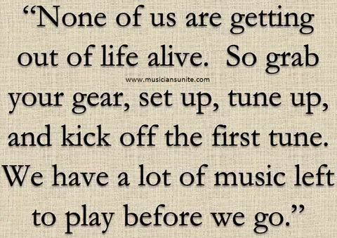 None of us are getting out of hfe ahve So grab your gear set up tune up and kick off the first tune We have a lot of music left to play before we go