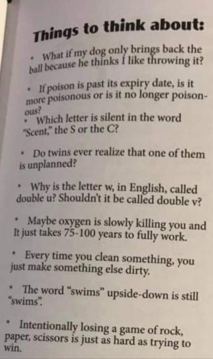 ings to think about nly brings back the hofnls like throwing it t its expiry date is it oglffdmuf is it no longer poison wvmd letter is silent in the word swgdeor the C Do twins ever realize that one of them is unplanned Why is the letter w in English called double u Shouldnt it be called double v Maybe oxygen is slowly killing you and It just takes 75 100 years to fully work Every time you clean 