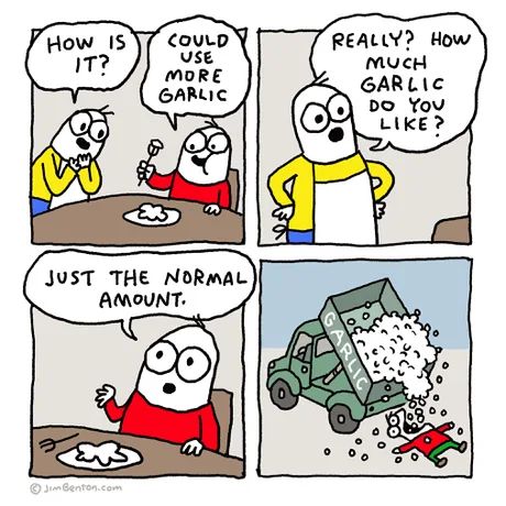 How is it?
Could use more garlic
Really? How much garlic do you like?
Just the normal amount.