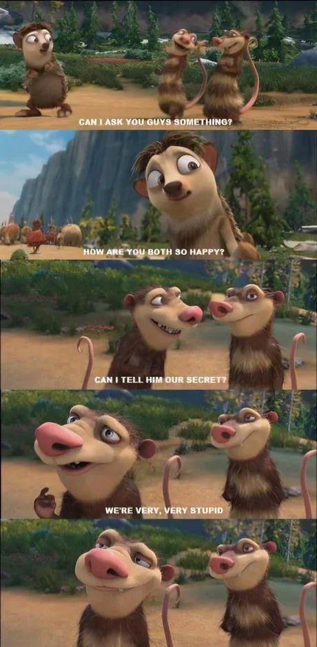 CAN I ASK YOU GUYS SOMETHING?
HOW ARE YOU BOTH SO HAPPY?
CAN I TELL HIM OUR SECRET?
WE'RE VERY, VERY STUPID