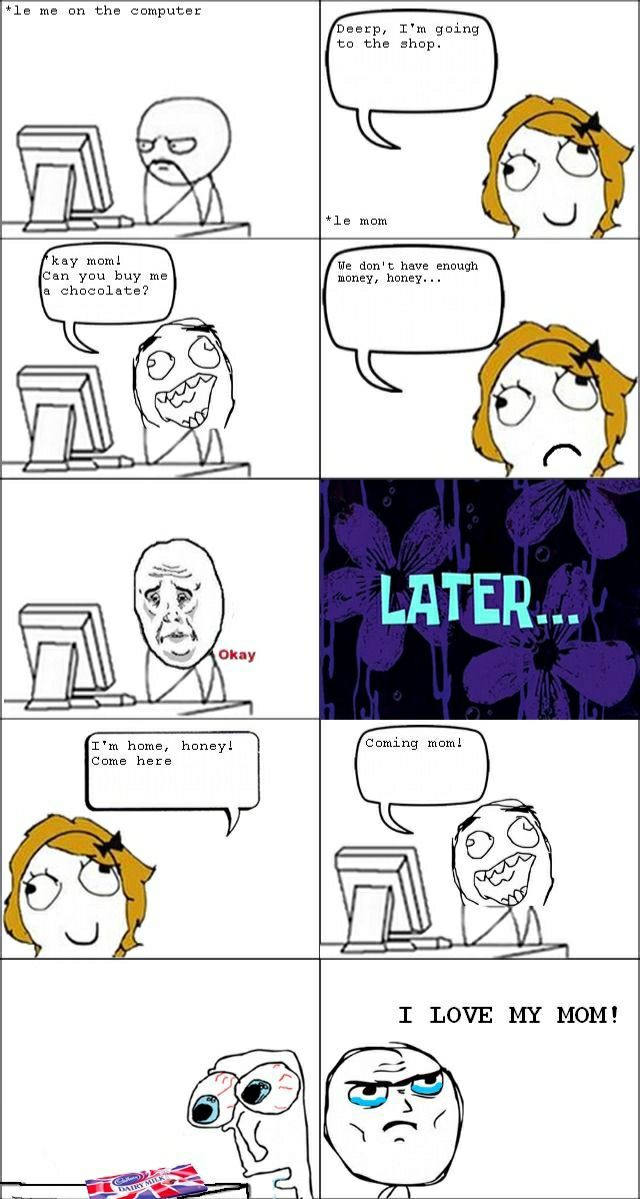 le me on the computer
Dearp, I'm going to the shop.
kay mom! can you buy me a chocolate?
We don't have enough money, honey...
Okay
LATER...
I'm home, honey! Come here
Coming mom!
I LOVE MY MOM!