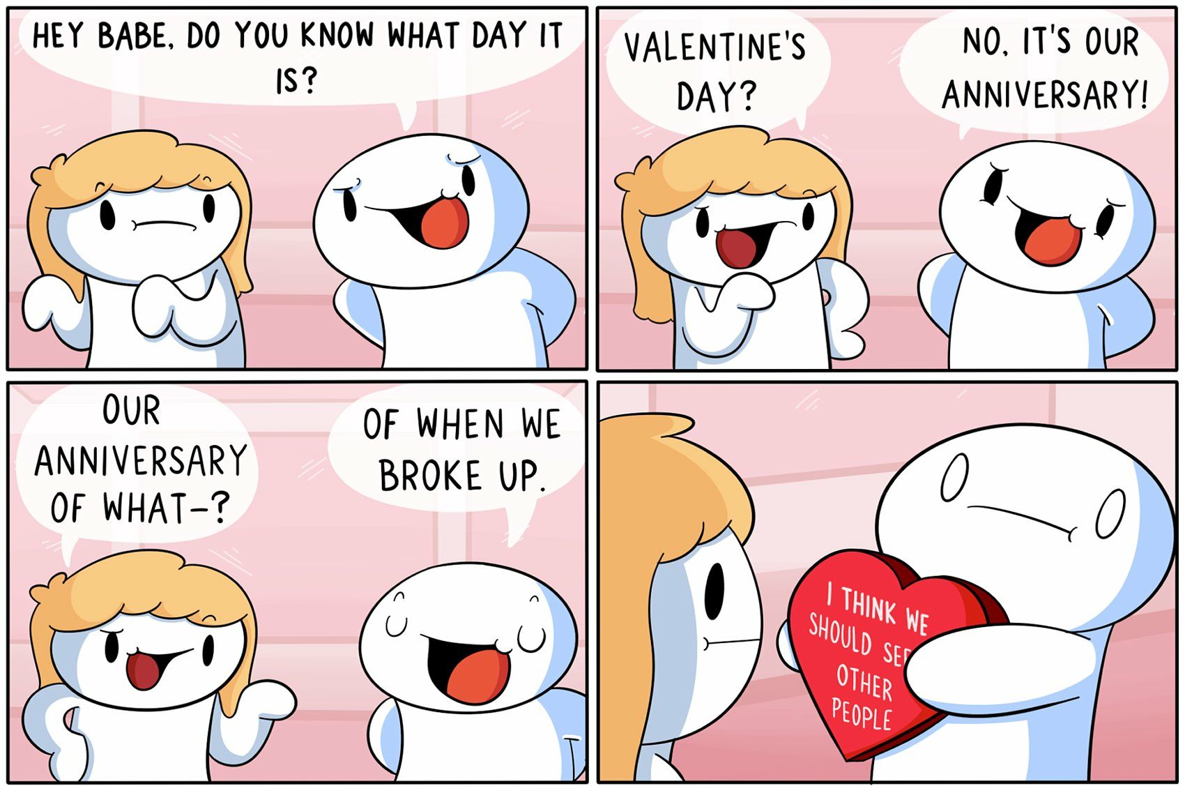 Hey babe. Do you know what day it is?
Valentine's Day?
No, it's our anniversary!
Our anniversary of what--?
Of when we broke up.
I think we should see other people