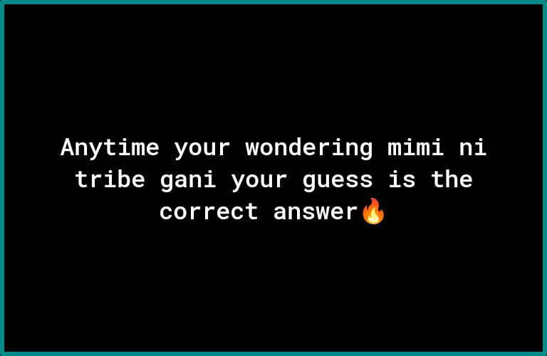 Anytime your wondering mimi ni tribe gani your guess is the correct answer g