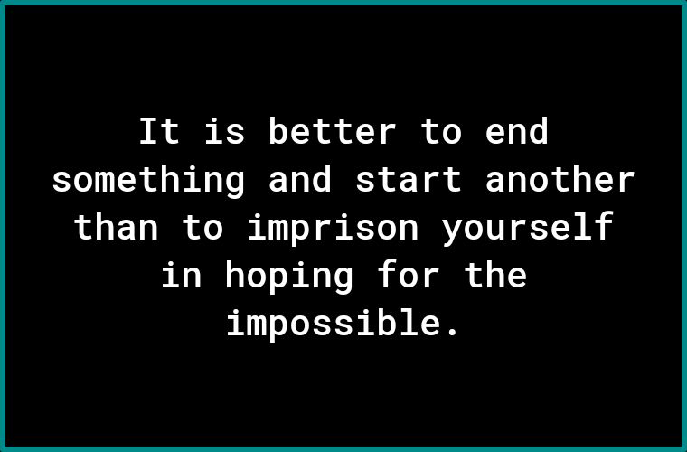 It is better to end something and start another than to imprison yourself in hoping for the impossible.