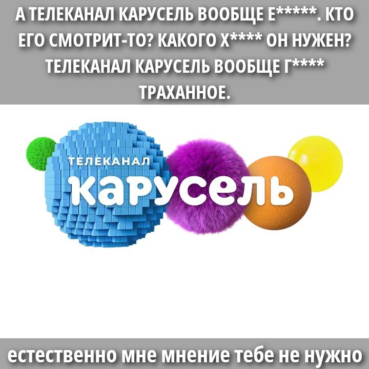 А ТЕЛЕКАНАЛ КАРУСЕЛЬ ВООБЩЕ Е******. КТО ЕГО СМОТРИТ-ТО? КАКОГО Х**** ОН НУЖЕН? ТЕЛЕКАНАЛ КАРУСЕЛЬ ВООБЩЕ Г**** ТРАХАННОЕ. естественно мне мнение тебе не нужно
