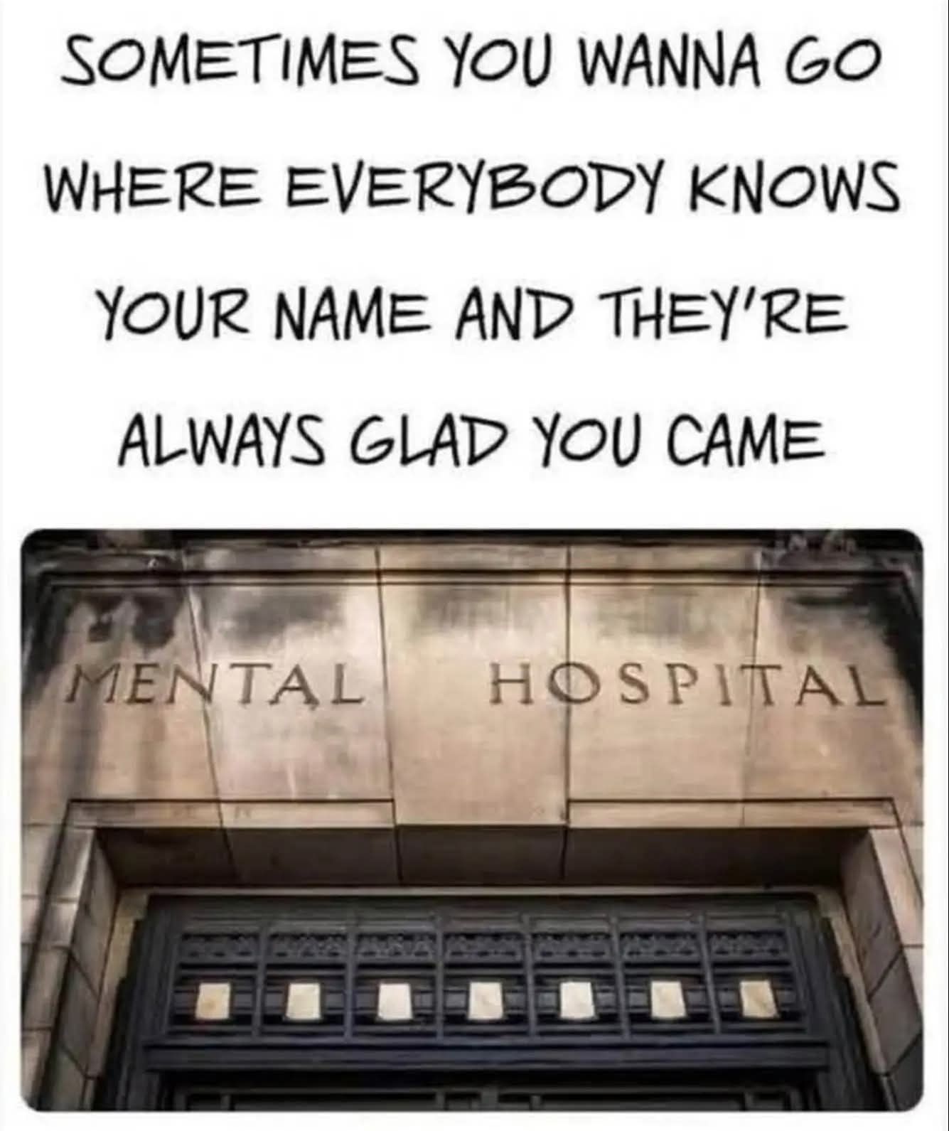 SOMETIMES YOU WANNA GO WHERE EVERYBODY KNOWS YOUR NAME AND THEY'RE ALWAYS GLAD YOU CAME MENTAL HOSPITAL