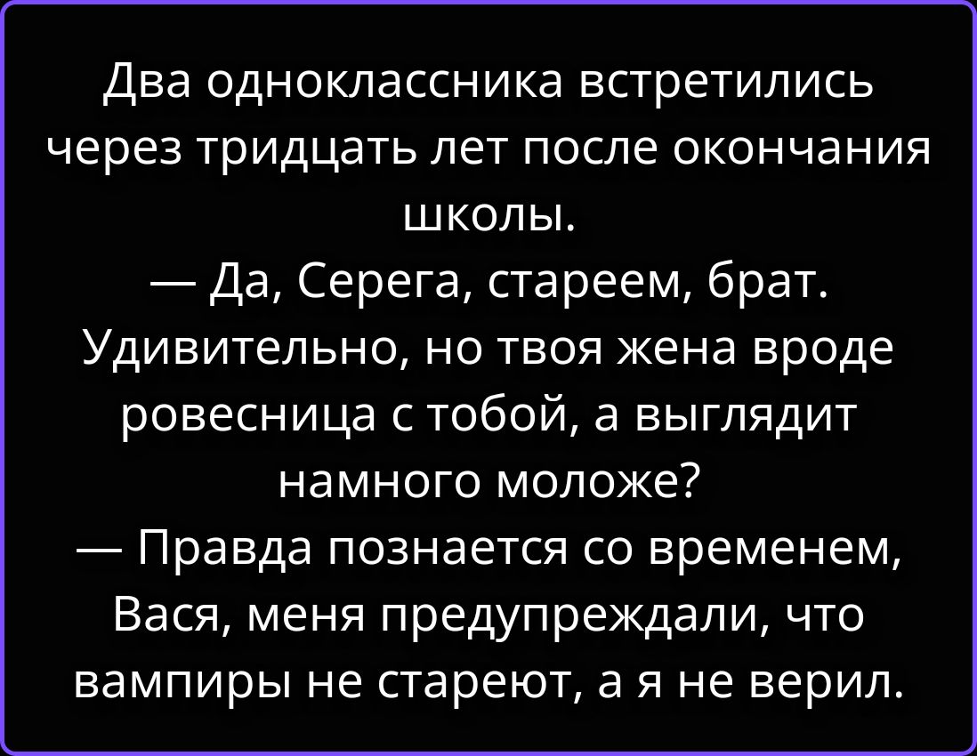 Два одноклассника встретились через тридцать лет после окончания школы. — Да, Серега, стареем, брат. Удивительно, но твоя жена вроде ровесница с тобой, а выглядит намного моложе? — Правда познается со временем, Вася, меня предупреждали, что вампиры не стареют, а я не верил.