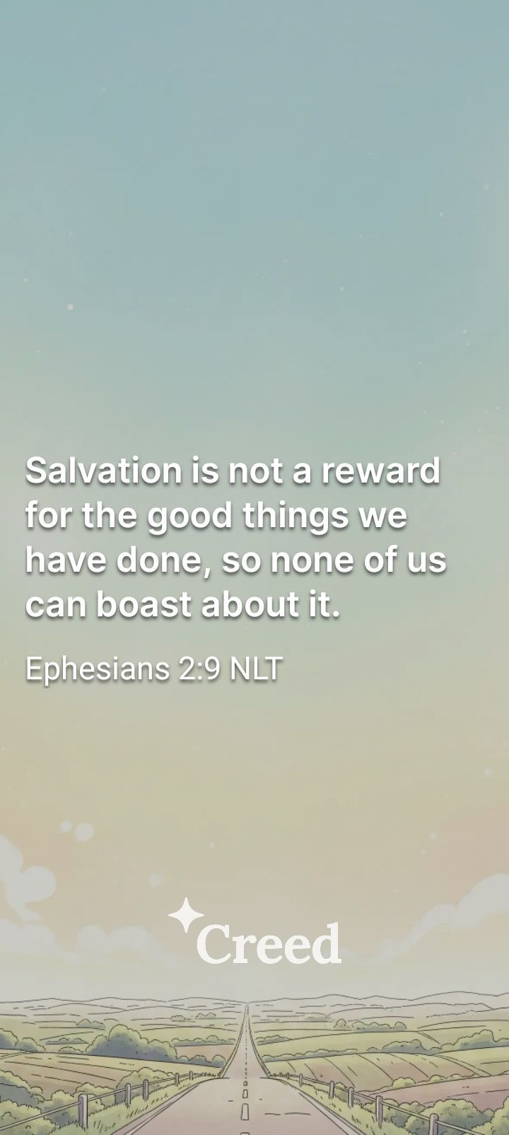 Salvation is not a reward for the good things we have done, so none of us can boast about it. Ephesians 2:9 NLT Creed