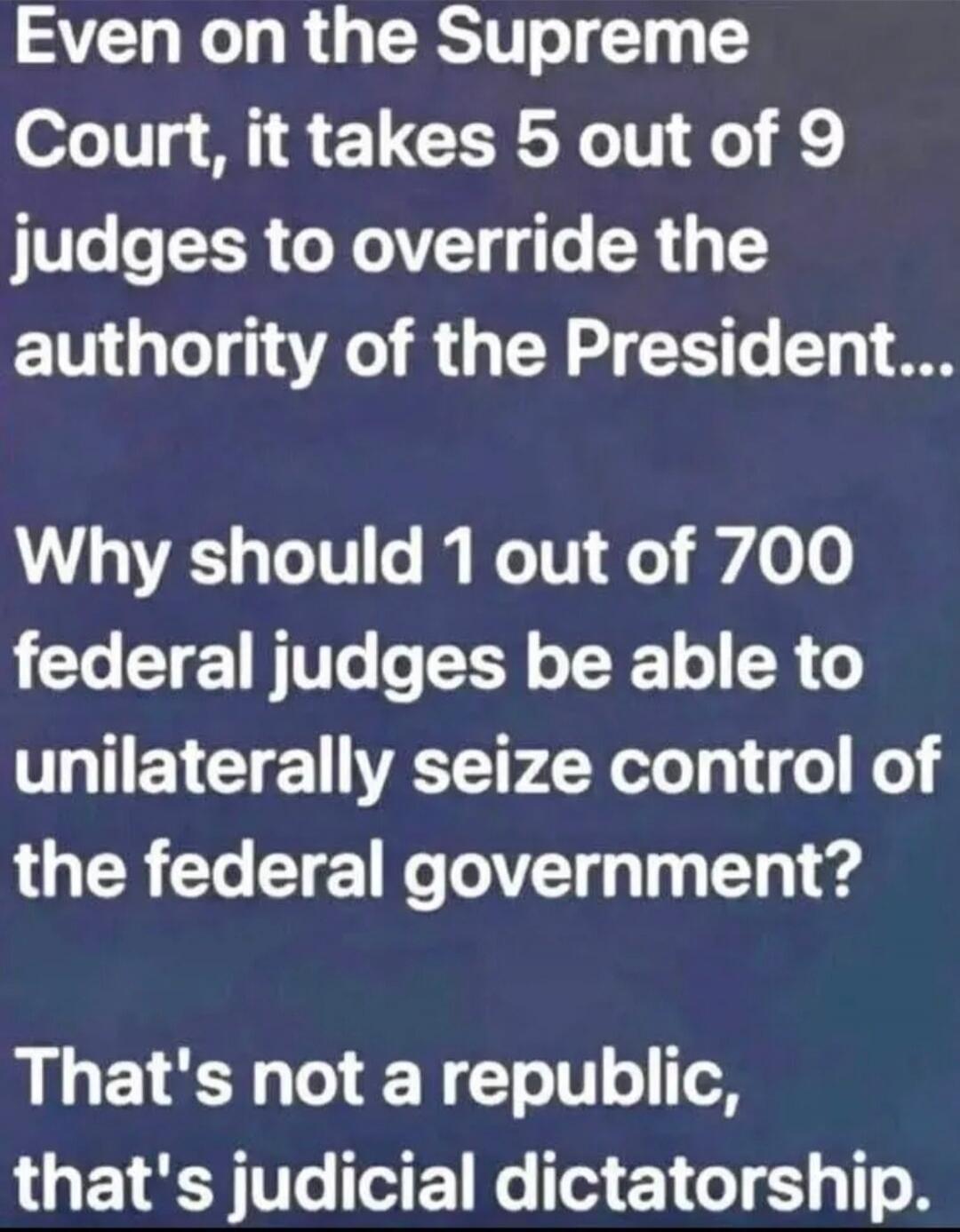 Even on the Supreme Court, it takes 5 out of 9 judges to override the authority of the President... Why should 1 out of 700 federal judges be able to unilaterally seize control of the federal government? That's not a republic, that's judicial dictatorship.