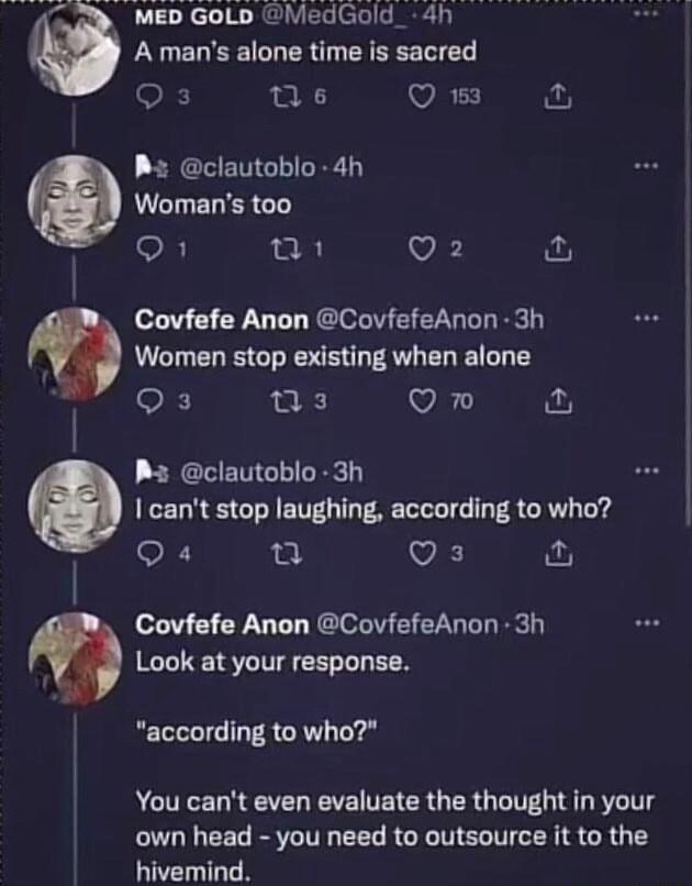 B clautoblo 4h UCHELERCT O R Vi w D GoLb MedGold_ 4h A mans alone time is sacred Qs s Q 13 o Covfefe Anon CovfefeAnon 3h Women stop existing when alone Qs s VAL P clautoblo 3h cant stop laughing according to who Q4 2 VK Covfefe Anon CovfefeAnon 3h Look at your response according to who You cant even evaluate the thought in your own head you need to outsource it to the hivemind