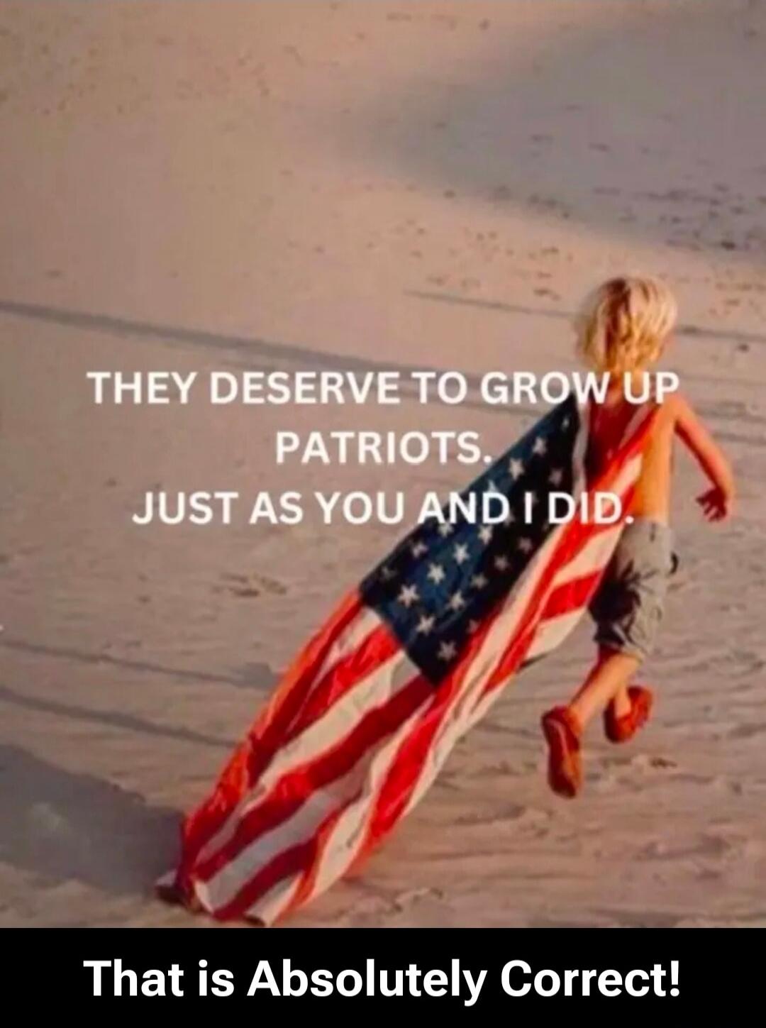 THEY DESERVE TO GROW UP PATRIOTS. JUST AS YOU AND I DID.
That is Absolutely Correct!