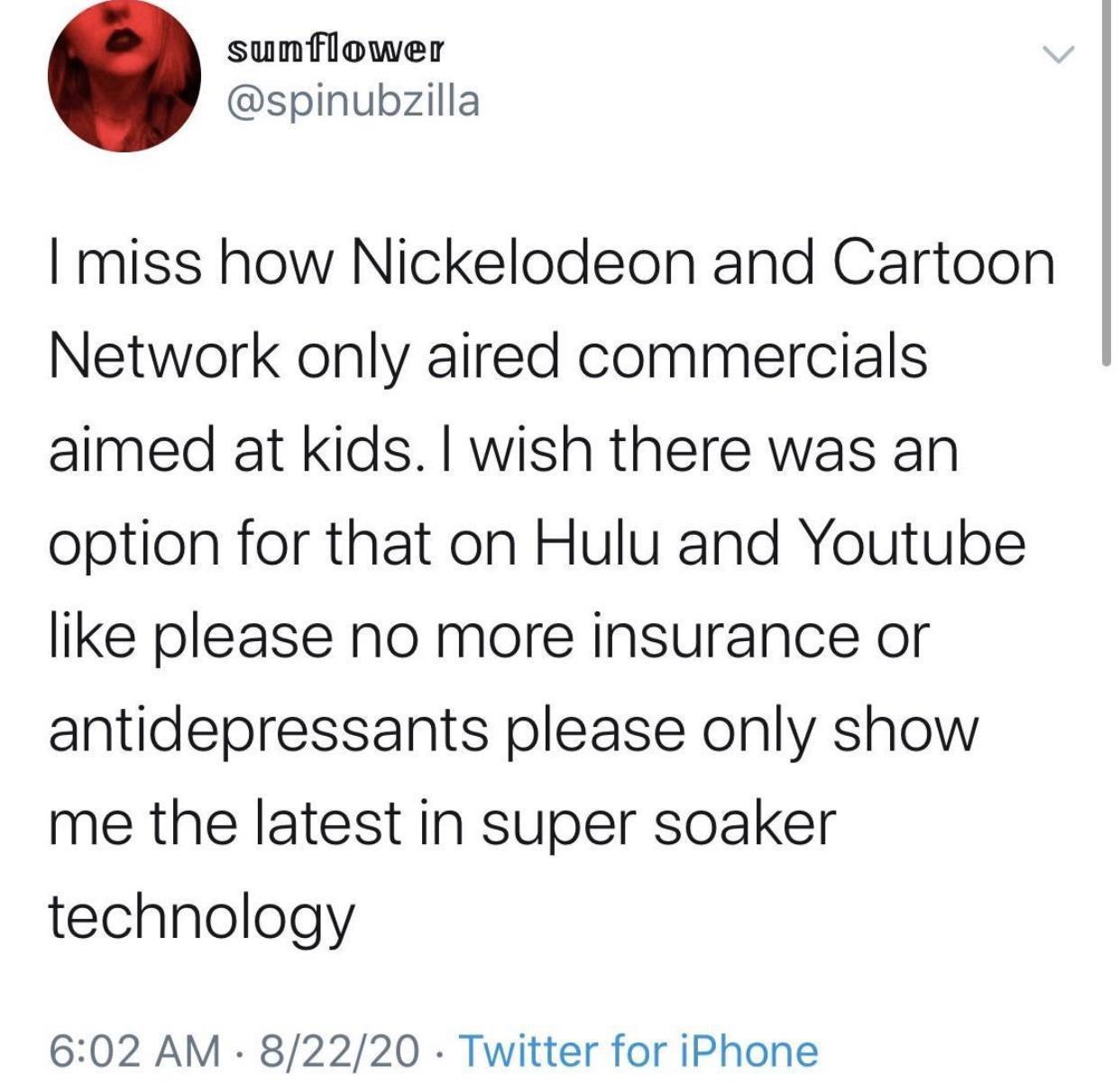 sunflower spinubzilla miss how Nickelodeon and Cartoon Network only aired commercials aimed at kids wish there was an option for that on Hulu and Youtube like please no more insurance or antidepressants please only show me the latest in super soaker technology 602 AM 82220 Twitter for iPhone