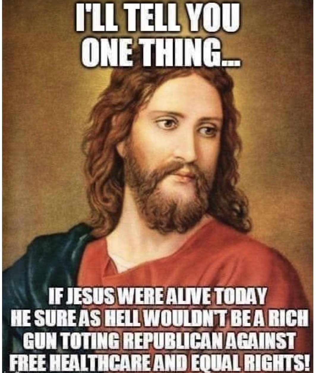 ILLTELLYOU ONETHING IF JESUS WERE ALIVE TODAY HESUREAS HELL WOULDNT BEA RICH GUN TOTING REPUBLICAN AGAINST FREE HEALTHCARE AND EOUAL RIGHTS