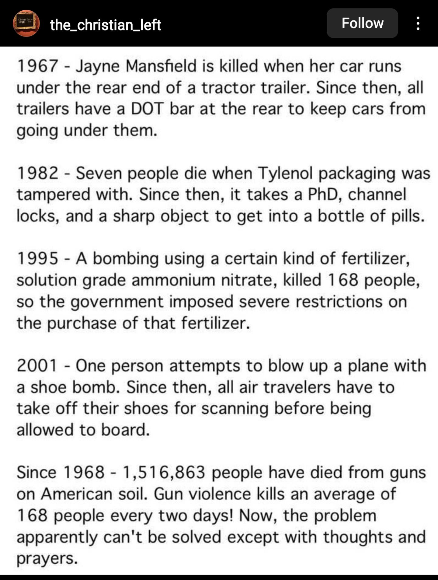 1967 Jayne Mansfield is killed when her car runs under the rear end of a tractor trailer Since then all trailers have a DOT bar at the rear to keep cars from going under them 1982 Seven people die when Tylenol packaging was tampered with Since then it takes a PhD channel locks and a sharp object to get into a bottle of pils 1995 A bombing using a certain kind of fertilizer solution grade ammonium 